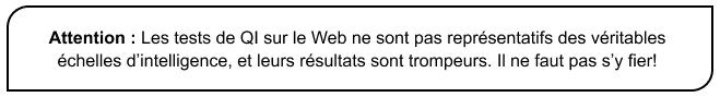 Attention : Les tests de QI sur le Web ne sont pas représentatifs des véritables échelles d’intelligence, et leurs résultats sont trompeurs. Il ne faut pas s’y fier!